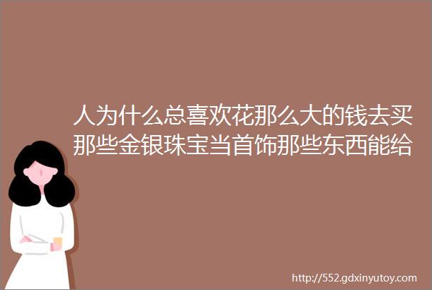 人为什么总喜欢花那么大的钱去买那些金银珠宝当首饰那些东西能给